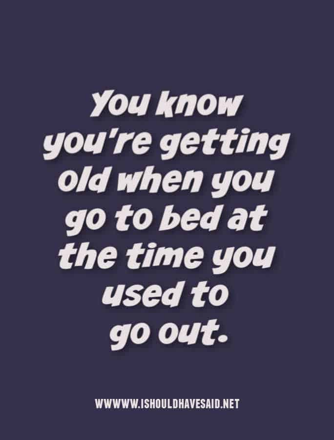 You know you're getting old when you go to bed at the time you used to go out.