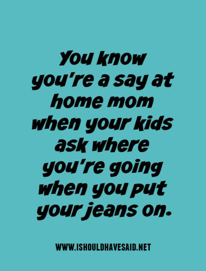 You know you're a say at home mom when your kids ask where you're going when you put your jeans on.