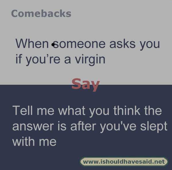 When people keep asking if you are a virgin and you don’t want to answer, make them laugh with one of our clever comebacks. Check out our top ten comeback lists. www.ishouldhavesaid.net.