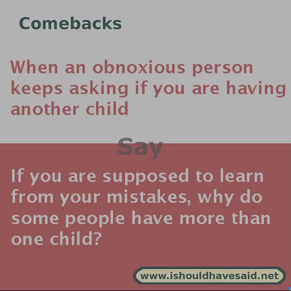 If people keep asking if you are having a second child, use one of our clever comebacks. Check out our top ten comeback lists. www.ishouldhavesaid.net.