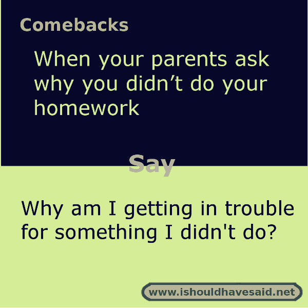 If you are asked why you didn't do your homework, use one of our clever comebacks. Check out our top ten comeback lists. www.ishouldhavesaid.net.